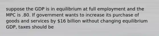 suppose the GDP is in equilibrium at full employment and the MPC is .80. If government wants to increase its purchase of goods and services by 16 billion without changing equilibrium GDP, taxes should be