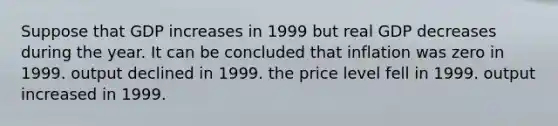 Suppose that GDP increases in 1999 but real GDP decreases during the year. It can be concluded that inflation was zero in 1999. output declined in 1999. the price level fell in 1999. output increased in 1999.