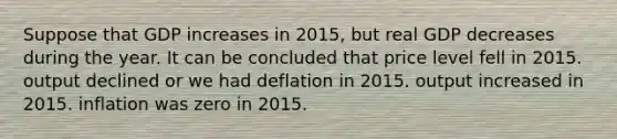 Suppose that GDP increases in 2015, but real GDP decreases during the year. It can be concluded that price level fell in 2015. output declined or we had deflation in 2015. output increased in 2015. inflation was zero in 2015.