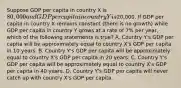 Suppose GDP per capita in country X is 80,000 and GDP per capita in country Y is20,000. If GDP per capita in country X remains constant (there is no growth) while GDP per capita in country Y grows at a rate of 7% per year, which of the following statements is true? A. Country Y's GDP per capita will be approximately equal to country X's GDP per capita in 10 years. B. Country Y's GDP per capita will be approximately equal to country X's GDP per capita in 20 years. C. Country Y's GDP per capita will be approximately equal to country X's GDP per capita in 40 years. D. Country Y's GDP per capita will never catch up with country X's GDP per capita.