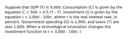 Suppose that GDP (Y) is 5,000. Consumption (C) is given by the equation C = 500 + 0.5 (Y - T). Investment (I) is given by the equation I = 2,000 - 100r, where r is the real interest rate, in percent. Government spending (G) is 1,000, and taxes (T) are also 1,000. When a technological innovation changes the investment function to I = 3,000 - 100r, I: