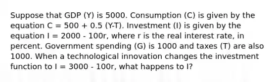 Suppose that GDP (Y) is 5000. Consumption (C) is given by the equation C = 500 + 0.5 (Y-T). Investment (I) is given by the equation I = 2000 - 100r, where r is the real interest rate, in percent. Government spending (G) is 1000 and taxes (T) are also 1000. When a technological innovation changes the investment function to I = 3000 - 100r, what happens to I?