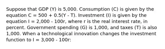 Suppose that GDP (Y) is 5,000. Consumption (C) is given by the equation C = 500 + 0.5(Y - T). Investment (I) is given by the equation I = 2,000 - 100r, where r is the real interest rate, in percent. Government spending (G) is 1,000, and taxes (T) is also 1,000. When a technological innovation changes the investment function to I = 3,000 - 100r: