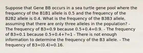 Suppose that Gene BB occurs in a sea turtle gene pool where the frequency of the B1B1 allele is 0.5 and the frequency of the B2B2 allele is 0.4. What is the frequency of the B3B3 allele, assuming that there are only three alleles in the population? - The frequency of B3=0.9 because 0.5+0.4=0.9. - The frequency of B3=0.1 because 0.5+0.4+?=1 - There is not enough information to determine the frequency of the B3 allele. - The frequency of B3=(0.4)=0.16.