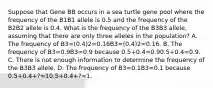 Suppose that Gene BB occurs in a sea turtle gene pool where the frequency of the B1B1 allele is 0.5 and the frequency of the B2B2 allele is 0.4. What is the frequency of the B3B3 allele, assuming that there are only three alleles in the population? A. The frequency of B3=(0.4)2=0.16B3=(0.4)2=0.16. B. The frequency of B3=0.9B3=0.9 because 0.5+0.4=0.90.5+0.4=0.9. C. There is not enough information to determine the frequency of the B3B3 allele. D. The frequency of B3=0.1B3=0.1 because 0.5+0.4+?=10.5+0.4+?=1.