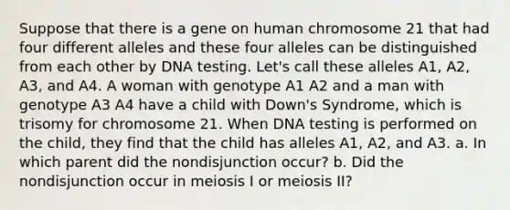 Suppose that there is a gene on human chromosome 21 that had four different alleles and these four alleles can be distinguished from each other by DNA testing. Let's call these alleles A1, A2, A3, and A4. A woman with genotype A1 A2 and a man with genotype A3 A4 have a child with Down's Syndrome, which is trisomy for chromosome 21. When DNA testing is performed on the child, they find that the child has alleles A1, A2, and A3. a. In which parent did the nondisjunction occur? b. Did the nondisjunction occur in meiosis I or meiosis II?