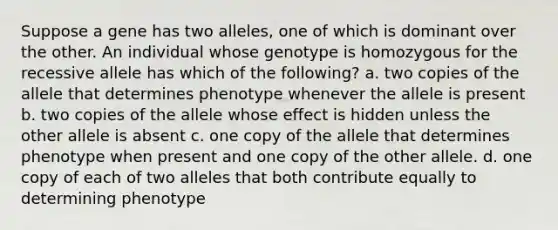 Suppose a gene has two alleles, one of which is dominant over the other. An individual whose genotype is homozygous for the recessive allele has which of the following? a. two copies of the allele that determines phenotype whenever the allele is present b. two copies of the allele whose effect is hidden unless the other allele is absent c. one copy of the allele that determines phenotype when present and one copy of the other allele. d. one copy of each of two alleles that both contribute equally to determining phenotype