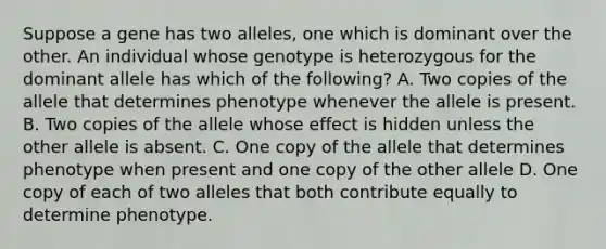 Suppose a gene has two alleles, one which is dominant over the other. An individual whose genotype is heterozygous for the dominant allele has which of the following? A. Two copies of the allele that determines phenotype whenever the allele is present. B. Two copies of the allele whose effect is hidden unless the other allele is absent. C. One copy of the allele that determines phenotype when present and one copy of the other allele D. One copy of each of two alleles that both contribute equally to determine phenotype.