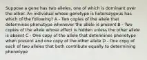 Suppose a gene has two alleles, one of which is dominant over the other. An individual whose genotype is heterozygous has which of the following? A - Two copies of the allele that determines phenotype whenever the allele is present B - Two copies of the allele whose effect is hidden unless the other allele is absent C - One copy of the allele that determines phenotype when present and one copy of the other allele D - One copy of each of two alleles that both contribute equally to determining phenotype