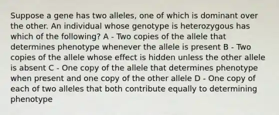 Suppose a gene has two alleles, one of which is dominant over the other. An individual whose genotype is heterozygous has which of the following? A - Two copies of the allele that determines phenotype whenever the allele is present B - Two copies of the allele whose effect is hidden unless the other allele is absent C - One copy of the allele that determines phenotype when present and one copy of the other allele D - One copy of each of two alleles that both contribute equally to determining phenotype