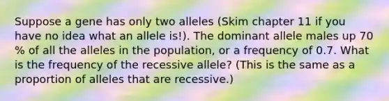 Suppose a gene has only two alleles (Skim chapter 11 if you have no idea what an allele is!). The dominant allele males up 70 % of all the alleles in the population, or a frequency of 0.7. What is the frequency of the recessive allele? (This is the same as a proportion of alleles that are recessive.)