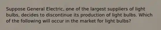 Suppose General Electric, one of the largest suppliers of light bulbs, decides to discontinue its production of light bulbs. Which of the following will occur in the market for light bulbs?