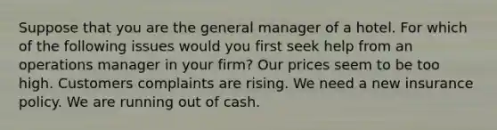 Suppose that you are the general manager of a hotel. For which of the following issues would you first seek help from an operations manager in your firm? Our prices seem to be too high. Customers complaints are rising. We need a new insurance policy. We are running out of cash.