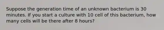 Suppose the generation time of an unknown bacterium is 30 minutes. If you start a culture with 10 cell of this bacterium, how many cells will be there after 8 hours?