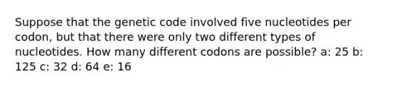 Suppose that the genetic code involved five nucleotides per codon, but that there were only two different types of nucleotides. How many different codons are possible? a: 25 b: 125 c: 32 d: 64 e: 16