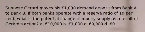 Suppose Gerard moves his €1,000 demand deposit from Bank A to Bank B. If both banks operate with a reserve ratio of 10 per cent, what is the potential change in money supply as a result of Gerard's action? a. €10,000 b. €1,000 c. €9,000 d. €0