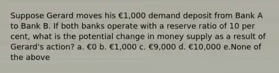 Suppose Gerard moves his €1,000 demand deposit from Bank A to Bank B. If both banks operate with a reserve ratio of 10 per cent, what is the potential change in money supply as a result of Gerard's action? a. €0 b. €1,000 c. €9,000 d. €10,000 e.None of the above