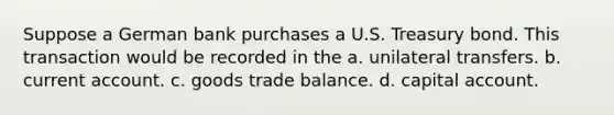 Suppose a German bank purchases a U.S. Treasury bond. This transaction would be recorded in the a. unilateral transfers. b. current account. c. goods trade balance. d. capital account.