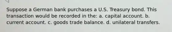 Suppose a German bank purchases a U.S. Treasury bond. This transaction would be recorded in the: a. capital account. b. current account. c. goods trade balance. d. unilateral transfers.