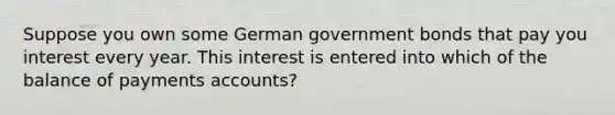 Suppose you own some German government bonds that pay you interest every year. This interest is entered into which of the balance of payments accounts?