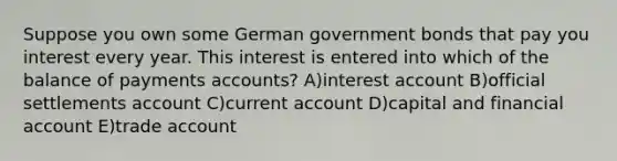 Suppose you own some German government bonds that pay you interest every year. This interest is entered into which of the balance of payments accounts? A)interest account B)official settlements account C)current account D)capital and financial account E)trade account