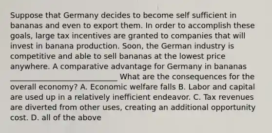 Suppose that Germany decides to become self sufficient in bananas and even to export them. In order to accomplish these​ goals, large tax incentives are granted to companies that will invest in banana production.​ Soon, the German industry is competitive and able to sell bananas at the lowest price anywhere. A comparative advantage for Germany in bananas ____________________________ What are the consequences for the overall​ economy? A. Economic welfare falls B. Labor and capital are used up in a relatively inefficient endeavor. C. Tax revenues are diverted from other​ uses, creating an additional opportunity cost. D. all of the above