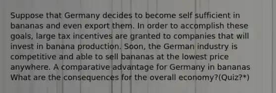 Suppose that Germany decides to become self sufficient in bananas and even export them. In order to accomplish these goals, large tax incentives are granted to companies that will invest in banana production. Soon, the German industry is competitive and able to sell bananas at the lowest price anywhere. A comparative advantage for Germany in bananas What are the consequences for the overall economy?(Quiz?*)