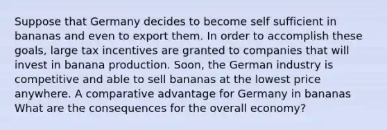 Suppose that Germany decides to become self sufficient in bananas and even to export them. In order to accomplish these​ goals, large tax incentives are granted to companies that will invest in banana production.​ Soon, the German industry is competitive and able to sell bananas at the lowest price anywhere. A comparative advantage for Germany in bananas What are the consequences for the overall​ economy?