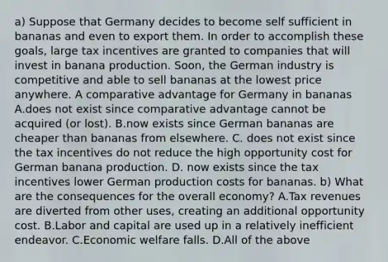 a) Suppose that Germany decides to become self sufficient in bananas and even to export them. In order to accomplish these​ goals, large tax incentives are granted to companies that will invest in banana production.​ Soon, the German industry is competitive and able to sell bananas at the lowest price anywhere. A comparative advantage for Germany in bananas A.does not exist since comparative advantage cannot be acquired​ (or lost). B.now exists since German bananas are cheaper than bananas from elsewhere. C. does not exist since the tax incentives do not reduce the high opportunity cost for German banana production. D. now exists since the tax incentives lower German production costs for bananas. b) What are the consequences for the overall​ economy? A.Tax revenues are diverted from other​ uses, creating an additional opportunity cost. B.Labor and capital are used up in a relatively inefficient endeavor. C.Economic welfare falls. D.All of the above