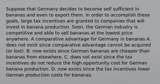 Suppose that Germany decides to become self sufficient in bananas and even to export them. In order to accomplish these​ goals, large tax incentives are granted to companies that will invest in banana production.​ Soon, the German industry is competitive and able to sell bananas at the lowest price anywhere. A comparative advantage for Germany in bananas A. does not exist since comparative advantage cannot be acquired​ (or lost). B. now exists since German bananas are cheaper than bananas from elsewhere. C. does not exist since the tax incentives do not reduce the high opportunity cost for German banana production. D. now exists since the tax incentives lower German production costs for bananas.