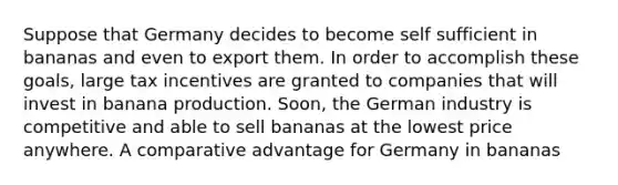 Suppose that Germany decides to become self sufficient in bananas and even to export them. In order to accomplish these​ goals, large tax incentives are granted to companies that will invest in banana production.​ Soon, the German industry is competitive and able to sell bananas at the lowest price anywhere. A comparative advantage for Germany in bananas