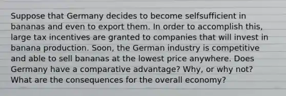 Suppose that Germany decides to become selfsufficient in bananas and even to export them. In order to accomplish this, large tax incentives are granted to companies that will invest in banana production. Soon, the German industry is competitive and able to sell bananas at the lowest price anywhere. Does Germany have a comparative advantage? Why, or why not? What are the consequences for the overall economy?