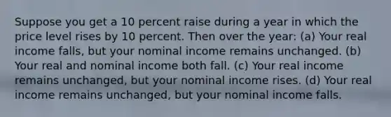 Suppose you get a 10 percent raise during a year in which the price level rises by 10 percent. Then over the year: (a) Your real income falls, but your nominal income remains unchanged. (b) Your real and nominal income both fall. (c) Your real income remains unchanged, but your nominal income rises. (d) Your real income remains unchanged, but your nominal income falls.