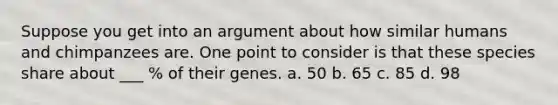 Suppose you get into an argument about how similar humans and chimpanzees are. One point to consider is that these species share about ___ % of their genes. a. 50 b. 65 c. 85 d. 98