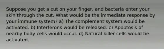 Suppose you get a cut on your finger, and bacteria enter your skin through the cut. What would be the immediate response by your immune system? a) The complement system would be activated. b) Interferons would be released. c) Apoptosis of nearby body cells would occur. d) Natural killer cells would be activated.