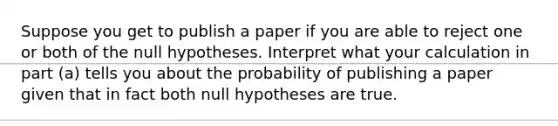 Suppose you get to publish a paper if you are able to reject one or both of the null hypotheses. Interpret what your calculation in part (a) tells you about the probability of publishing a paper given that in fact both null hypotheses are true.