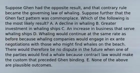 Suppose Ghen had the opposite result, and that contrary rule became the governing law of whaling. Suppose further that the Ghen fact pattern was commonplace. Which of the following is the most likely result? A. A decline in whaling B. Greater investment in whaling ships C. An increase in business that serve whaling ships D. Whaling would continue at the same rate as before because whaling companies would engage in ex ante negotiations with those who might find whales on the beach. There would therefore be no dispute in the future when one of the parties would find a whale because contract law would make the custom that preceded Ghen binding. E. None of the above are plausible outcomes.