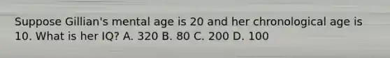 Suppose Gillian's mental age is 20 and her chronological age is 10. What is her IQ? A. 320 B. 80 C. 200 D. 100