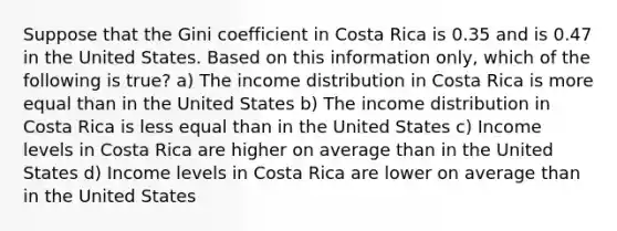 Suppose that the Gini coefficient in Costa Rica is 0.35 and is 0.47 in the United States. Based on this information only, which of the following is true? a) The income distribution in Costa Rica is more equal than in the United States b) The income distribution in Costa Rica is less equal than in the United States c) Income levels in Costa Rica are higher on average than in the United States d) Income levels in Costa Rica are lower on average than in the United States