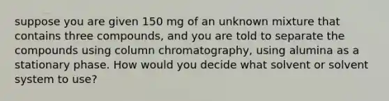 suppose you are given 150 mg of an unknown mixture that contains three compounds, and you are told to separate the compounds using column chromatography, using alumina as a stationary phase. How would you decide what solvent or solvent system to use?