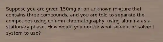 Suppose you are given 150mg of an unknown mixture that contains three compounds, and you are told to separate the compounds using column chromatography, using alumina as a stationary phase. How would you decide what solvent or solvent system to use?