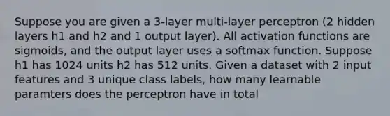 Suppose you are given a 3-layer multi-layer perceptron (2 hidden layers h1 and h2 and 1 output layer). All activation functions are sigmoids, and the output layer uses a softmax function. Suppose h1 has 1024 units h2 has 512 units. Given a dataset with 2 input features and 3 unique class labels, how many learnable paramters does the perceptron have in total