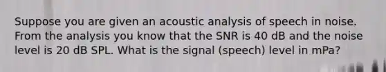 Suppose you are given an acoustic analysis of speech in noise. From the analysis you know that the SNR is 40 dB and the noise level is 20 dB SPL. What is the signal (speech) level in mPa?