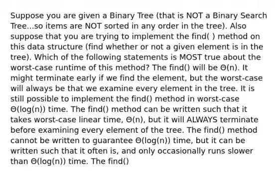 Suppose you are given a Binary Tree (that is NOT a Binary Search Tree...so items are NOT sorted in any order in the tree). Also suppose that you are trying to implement the find( ) method on this data structure (find whether or not a given element is in the tree). Which of the following statements is MOST true about the worst-case runtime of this method? The find() will be Θ(n). It might terminate early if we find the element, but the worst-case will always be that we examine every element in the tree. It is still possible to implement the find() method in worst-case Θ(log(n)) time. The find() method can be written such that it takes worst-case linear time, Θ(n), but it will ALWAYS terminate before examining every element of the tree. The find() method cannot be written to guarantee Θ(log(n)) time, but it can be written such that it often is, and only occasionally runs slower than Θ(log(n)) time. The find()