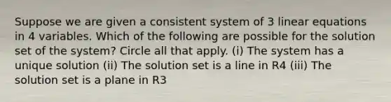 Suppose we are given a consistent system of 3 linear equations in 4 variables. Which of the following are possible for the solution set of the system? Circle all that apply. (i) The system has a unique solution (ii) The solution set is a line in R4 (iii) The solution set is a plane in R3