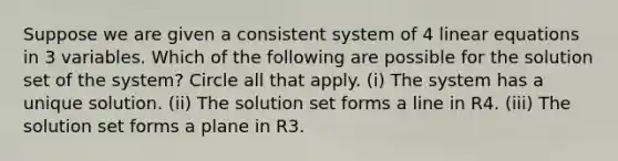 Suppose we are given a consistent system of 4 linear equations in 3 variables. Which of the following are possible for the solution set of the system? Circle all that apply. (i) The system has a unique solution. (ii) The solution set forms a line in R4. (iii) The solution set forms a plane in R3.