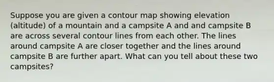 Suppose you are given a contour map showing elevation (altitude) of a mountain and a campsite A and and campsite B are across several contour lines from each other. The lines around campsite A are closer together and the lines around campsite B are further apart. What can you tell about these two campsites?