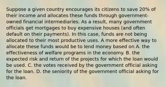 Suppose a given country encourages its citizens to save​ 20% of their income and allocates these funds through​ government-owned financial intermediaries. As a​ result, many government officials get mortgages to buy expensive houses​ (and often default on their​ payments). In this​ case, funds are not being allocated to their most productive uses. A more effective way to allocate these funds would be to lend money based on A. the effectiveness of welfare programs in the economy. B. the expected risk and return of the projects for which the loan would be used. C. the votes received by the government official asking for the loan. D. the seniority of the government official asking for the loan.