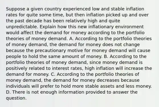 Suppose a given country experienced low and stable inflation rates for quite some​ time, but then inflation picked up and over the past decade has been relatively high and quite unpredictable. Explain how this new inflationary environment would affect the demand for money according to the portfolio theories of money demand. A. According to the portfolio theories of money​ demand, the demand for money does not change because the precautionary motive for money demand will cause people to hold the same amount of money. B. According to the portfolio theories of money​ demand, since money demand is positively related to interest​ rates, high inflation will increase the demand for money. C. According to the portfolio theories of money​ demand, the demand for money decreases because individuals will prefer to hold more stable assets and less money. D. There is not enough information provided to answer the question.