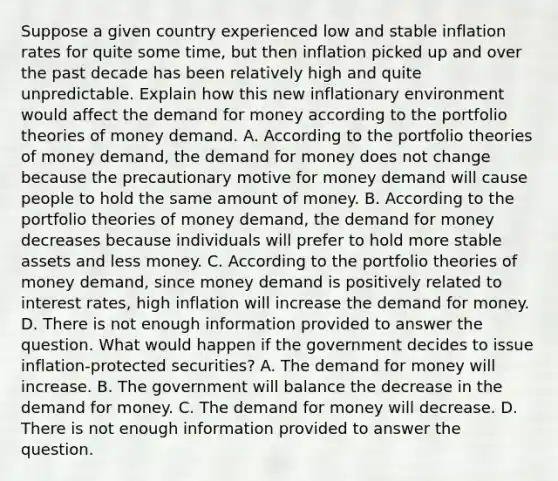 Suppose a given country experienced low and stable inflation rates for quite some​ time, but then inflation picked up and over the past decade has been relatively high and quite unpredictable. Explain how this new inflationary environment would affect the demand for money according to the portfolio theories of money demand. A. According to the portfolio theories of money​ demand, the demand for money does not change because the precautionary motive for money demand will cause people to hold the same amount of money. B. According to the portfolio theories of money​ demand, the demand for money decreases because individuals will prefer to hold more stable assets and less money. C. According to the portfolio theories of money​ demand, since money demand is positively related to interest​ rates, high inflation will increase the demand for money. D. There is not enough information provided to answer the question. What would happen if the government decides to issue​ inflation-protected securities? A. The demand for money will increase. B. The government will balance the decrease in the demand for money. C. The demand for money will decrease. D. There is not enough information provided to answer the question.